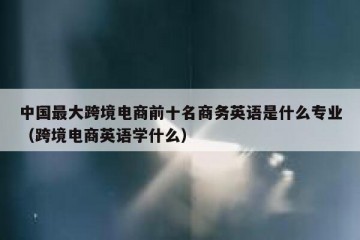 中国最大跨境电商前十名商务英语是什么专业（跨境电商英语学什么）