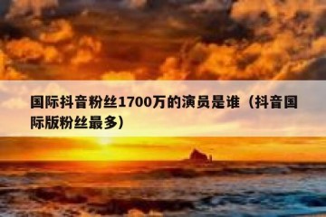 国际抖音粉丝1700万的演员是谁（抖音国际版粉丝最多）