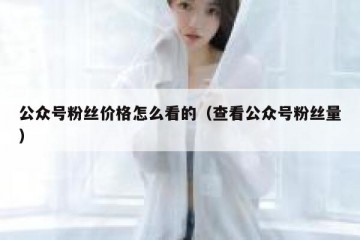 公众号粉丝价格怎么看的（查看公众号粉丝量）