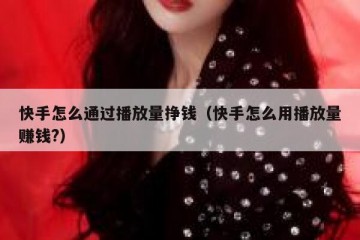 快手怎么通过播放量挣钱（快手怎么用播放量赚钱?）