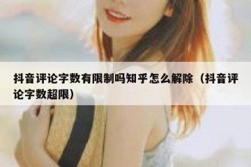 抖音评论字数有限制吗知乎怎么解除（抖音评论字数超限）