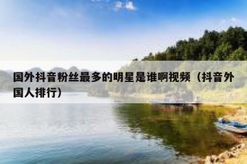 国外抖音粉丝最多的明星是谁啊视频（抖音外国人排行）