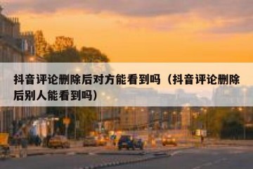 抖音评论删除后对方能看到吗（抖音评论删除后别人能看到吗）