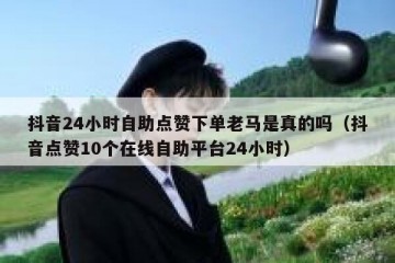 抖音24小时自助点赞下单老马是真的吗（抖音点赞10个在线自助平台24小时）