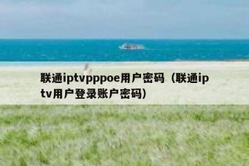 联通iptvpppoe用户密码（联通iptv用户登录账户密码）