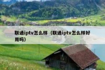 联通iptv怎么样（联通iptv怎么样好用吗）