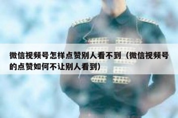 微信视频号怎样点赞别人看不到（微信视频号的点赞如何不让别人看到）