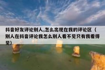 抖音好友评论别人,怎么出现在我的评论区（别人在抖音评论我怎么别人看不见只有我看得见）
