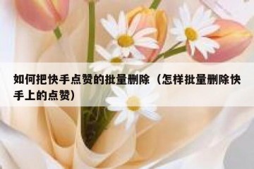 如何把快手点赞的批量删除（怎样批量删除快手上的点赞）