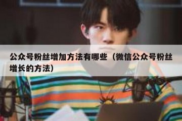 公众号粉丝增加方法有哪些（微信公众号粉丝增长的方法）
