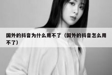 国外的抖音为什么用不了（国外的抖音怎么用不了）