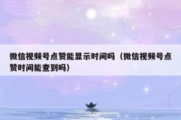 微信视频号点赞能显示时间吗（微信视频号点赞时间能查到吗）