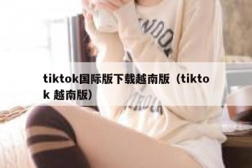 tiktok国际版下载越南版（tiktok 越南版）