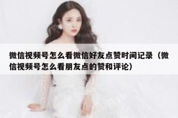 微信视频号怎么看微信好友点赞时间记录（微信视频号怎么看朋友点的赞和评论）
