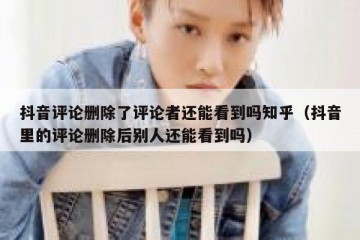 抖音评论删除了评论者还能看到吗知乎（抖音里的评论删除后别人还能看到吗）
