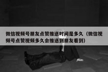 微信视频号朋友点赞推送时间是多久（微信视频号点赞视频多久会推送到朋友看到）