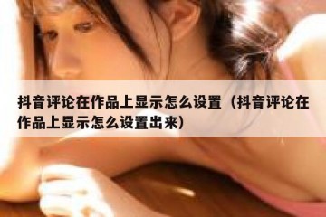 抖音评论在作品上显示怎么设置（抖音评论在作品上显示怎么设置出来）