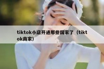 tiktok小店开通那些国家了（tiktok商家）