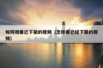 如何观看已下架的视频（怎样看已经下架的视频）
