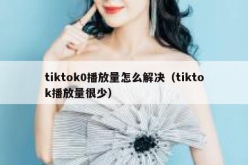 tiktok0播放量怎么解决（tiktok播放量很少）