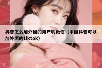 抖音怎么加外国的用户呢微信（中国抖音可以加外国的tiktok）
