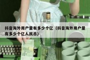 抖音海外用户量有多少个亿（抖音海外用户量有多少个亿人民币）