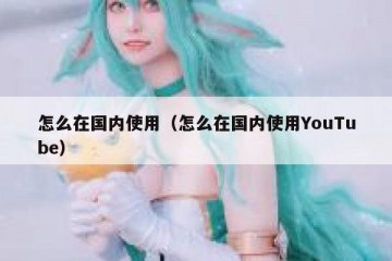 怎么在国内使用（怎么在国内使用YouTube）
