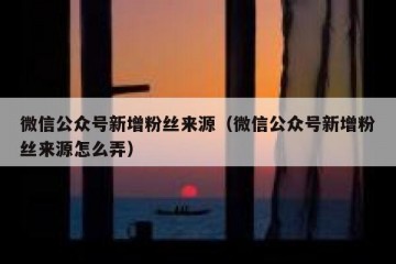 微信公众号新增粉丝来源（微信公众号新增粉丝来源怎么弄）