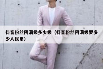 抖音粉丝团满级多少级（抖音粉丝团满级要多少人民币）