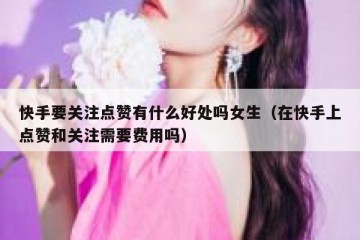快手要关注点赞有什么好处吗女生（在快手上点赞和关注需要费用吗）