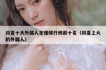 抖音十大外国人主播排行榜前十名（抖音上火的外国人）