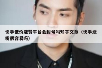 快手低价涨赞平台会封号吗知乎文章（快手涨粉很容易吗）