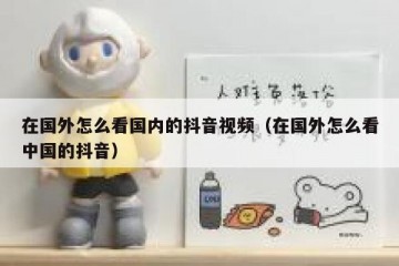 在国外怎么看国内的抖音视频（在国外怎么看中国的抖音）