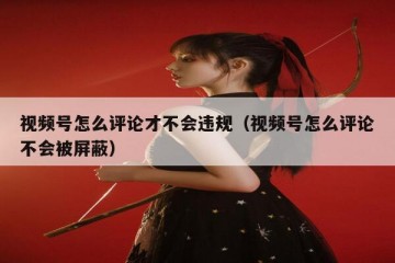 视频号怎么评论才不会违规（视频号怎么评论不会被屏蔽）