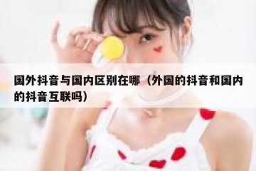 国外抖音与国内区别在哪（外国的抖音和国内的抖音互联吗）