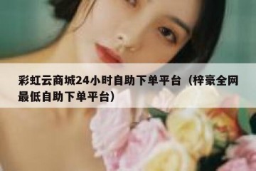 彩虹云商城24小时自助下单平台（梓豪全网最低自助下单平台）