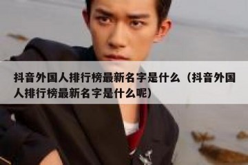 抖音外国人排行榜最新名字是什么（抖音外国人排行榜最新名字是什么呢）