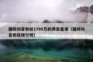 国际抖音粉丝1700万的演员是谁（国际抖音粉丝排行榜）