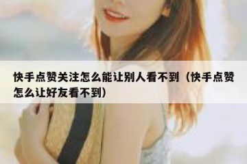 快手点赞关注怎么能让别人看不到（快手点赞怎么让好友看不到）