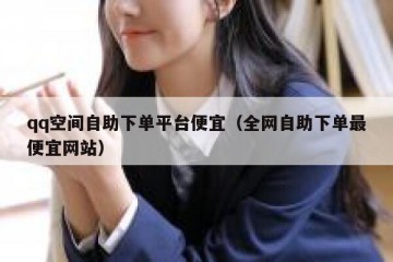 qq空间自助下单平台便宜（全网自助下单最便宜网站）