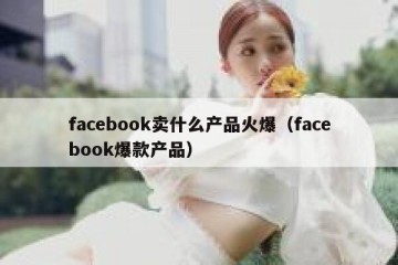 facebook卖什么产品火爆（facebook爆款产品）