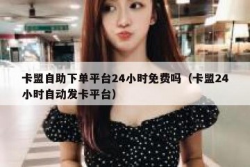 卡盟自助下单平台24小时免费吗（卡盟24小时自动发卡平台）