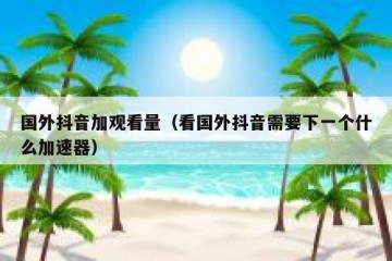国外抖音加观看量（看国外抖音需要下一个什么加速器）