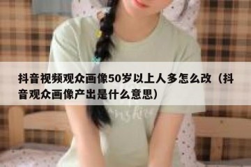 抖音视频观众画像50岁以上人多怎么改（抖音观众画像产出是什么意思）