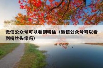 微信公众号可以看到粉丝（微信公众号可以看到粉丝头像吗）