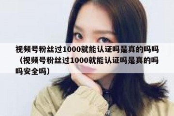 视频号粉丝过1000就能认证吗是真的吗吗（视频号粉丝过1000就能认证吗是真的吗吗安全吗）