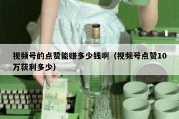 视频号的点赞能赚多少钱啊（视频号点赞10万获利多少）