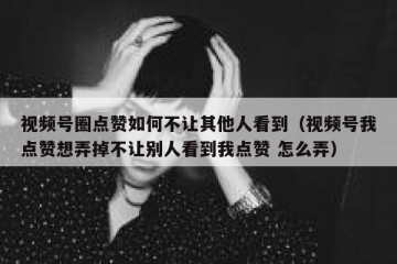 视频号圈点赞如何不让其他人看到（视频号我点赞想弄掉不让别人看到我点赞 怎么弄）
