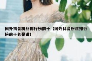 国外抖音粉丝排行榜前十（国外抖音粉丝排行榜前十名是谁）