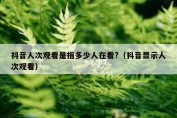 抖音人次观看是指多少人在看?（抖音显示人次观看）